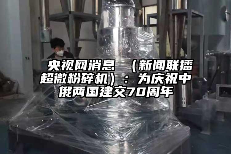  央視網(wǎng)消息 （新聞聯(lián)播超微粉碎機(jī)）：為慶祝中俄兩國建交70周年